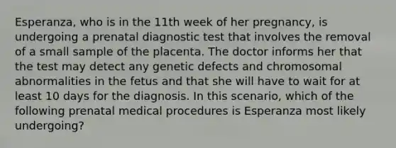 Esperanza, who is in the 11th week of her pregnancy, is undergoing a prenatal diagnostic test that involves the removal of a small sample of the placenta. The doctor informs her that the test may detect any genetic defects and chromosomal abnormalities in the fetus and that she will have to wait for at least 10 days for the diagnosis. In this scenario, which of the following prenatal medical procedures is Esperanza most likely undergoing?