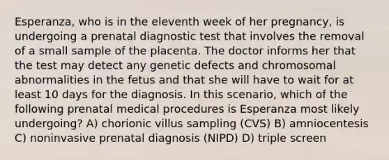 Esperanza, who is in the eleventh week of her pregnancy, is undergoing a prenatal diagnostic test that involves the removal of a small sample of the placenta. The doctor informs her that the test may detect any genetic defects and chromosomal abnormalities in the fetus and that she will have to wait for at least 10 days for the diagnosis. In this scenario, which of the following prenatal medical procedures is Esperanza most likely undergoing? A) chorionic villus sampling (CVS) B) amniocentesis C) noninvasive prenatal diagnosis (NIPD) D) triple screen