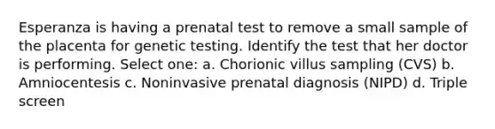 Esperanza is having a prenatal test to remove a small sample of the placenta for genetic testing. Identify the test that her doctor is performing. Select one: a. Chorionic villus sampling (CVS) b. Amniocentesis c. Noninvasive prenatal diagnosis (NIPD) d. Triple screen