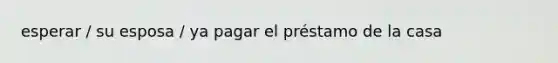 esperar / su esposa / ya pagar el préstamo de la casa