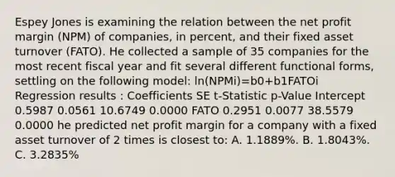 Espey Jones is examining the relation between the net profit margin (NPM) of companies, in percent, and their fixed asset turnover (FATO). He collected a sample of 35 companies for the most recent fiscal year and fit several different functional forms, settling on the following model: ln(NPMi)=b0+b1FATOi Regression results : Coefficients SE t-Statistic p-Value Intercept 0.5987 0.0561 10.6749 0.0000 FATO 0.2951 0.0077 38.5579 0.0000 he predicted net profit margin for a company with a fixed asset turnover of 2 times is closest to: A. 1.1889%. B. 1.8043%. C. 3.2835%