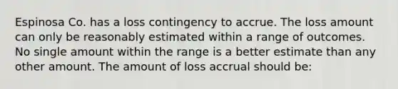 Espinosa Co. has a loss contingency to accrue. The loss amount can only be reasonably estimated within a range of outcomes. No single amount within the range is a better estimate than any other amount. The amount of loss accrual should be: