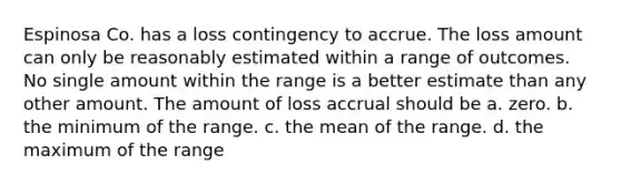 Espinosa Co. has a loss contingency to accrue. The loss amount can only be reasonably estimated within a range of outcomes. No single amount within the range is a better estimate than any other amount. The amount of loss accrual should be a. zero. b. the minimum of the range. c. the mean of the range. d. the maximum of the range