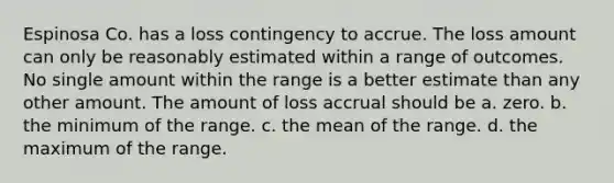 Espinosa Co. has a loss contingency to accrue. The loss amount can only be reasonably estimated within a range of outcomes. No single amount within the range is a better estimate than any other amount. The amount of loss accrual should be a. zero. b. the minimum of the range. c. the mean of the range. d. the maximum of the range.