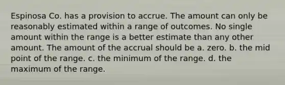 Espinosa Co. has a provision to accrue. The amount can only be reasonably estimated within a range of outcomes. No single amount within the range is a better estimate than any other amount. The amount of the accrual should be a. zero. b. the mid point of the range. c. the minimum of the range. d. the maximum of the range.