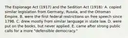 The Espionage Act (1917) and the Sedition Act (1918): A. copied similar legislation from Germany, Russia, and the Ottoman Empire. B. were the first federal restrictions on free speech since 1798. C. drew mostly from similar language in state law. D. were put on the books, but never applied. E. came after strong public calls for a more "defensible democracy."