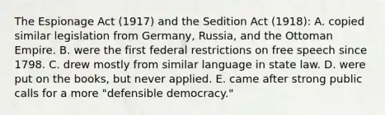 The Espionage Act (1917) and the Sedition Act (1918): A. copied similar legislation from Germany, Russia, and the Ottoman Empire. B. were the first federal restrictions on free speech since 1798. C. drew mostly from similar language in state law. D. were put on the books, but never applied. E. came after strong public calls for a more "defensible democracy."