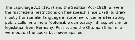 The Espionage Act (1917) and the Sedition Act (1918) a) were the first federal restrictions on free speech since 1798. b) drew mostly from similar language in state law. c) came after strong public calls for a more "defensible democracy." d) copied similar legislation from Germany, Russia, and the Ottoman Empire. e) were put on the books but never applied.