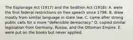 The Espionage Act (1917) and the Sedition Act (1918): A. were the first federal restrictions on free speech since 1798. B. drew mostly from similar language in state law. C. came after strong public calls for a more "defensible democracy." D. copied similar legislation from Germany, Russia, and the Ottoman Empire. E. were put on the books but never applied.