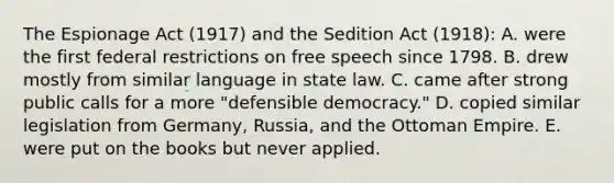 The Espionage Act (1917) and the Sedition Act (1918): A. were the first federal restrictions on free speech since 1798. B. drew mostly from similar language in state law. C. came after strong public calls for a more "defensible democracy." D. copied similar legislation from Germany, Russia, and the Ottoman Empire. E. were put on the books but never applied.