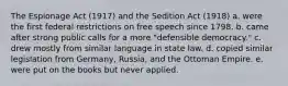 The Espionage Act (1917) and the Sedition Act (1918) a. were the first federal restrictions on free speech since 1798. b. came after strong public calls for a more "defensible democracy." c. drew mostly from similar language in state law. d. copied similar legislation from Germany, Russia, and the Ottoman Empire. e. were put on the books but never applied.