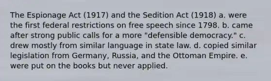 The Espionage Act (1917) and the Sedition Act (1918) a. were the first federal restrictions on free speech since 1798. b. came after strong public calls for a more "defensible democracy." c. drew mostly from similar language in state law. d. copied similar legislation from Germany, Russia, and the Ottoman Empire. e. were put on the books but never applied.