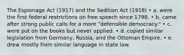 The Espionage Act (1917) and the Sedition Act (1918) • a. were the first federal restrictions on free speech since 1798. • b. came after strong public calls for a more "defensible democracy." • c. were put on the books but never applied. • d. copied similar legislation from Germany, Russia, and the Ottoman Empire. • e. drew mostly from similar language in state law.