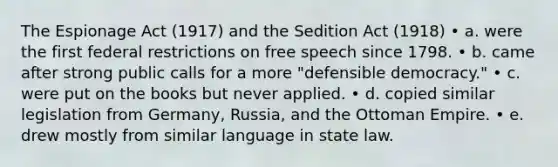 The Espionage Act (1917) and the Sedition Act (1918) • a. were the first federal restrictions on free speech since 1798. • b. came after strong public calls for a more "defensible democracy." • c. were put on the books but never applied. • d. copied similar legislation from Germany, Russia, and the Ottoman Empire. • e. drew mostly from similar language in state law.