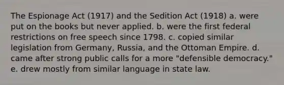 The Espionage Act (1917) and the Sedition Act (1918) a. were put on the books but never applied. b. were the first federal restrictions on free speech since 1798. c. copied similar legislation from Germany, Russia, and the Ottoman Empire. d. came after strong public calls for a more "defensible democracy." e. drew mostly from similar language in state law.