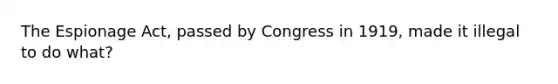 The Espionage Act, passed by Congress in 1919, made it illegal to do what?