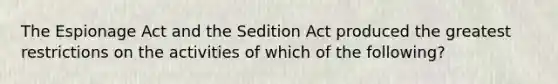 The Espionage Act and the Sedition Act produced the greatest restrictions on the activities of which of the following?