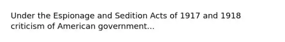 Under the Espionage and Sedition Acts of 1917 and 1918 criticism of American government...