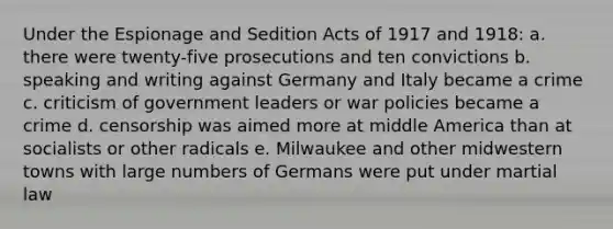 Under the Espionage and Sedition Acts of 1917 and 1918: a. there were twenty-five prosecutions and ten convictions b. speaking and writing against Germany and Italy became a crime c. criticism of government leaders or war policies became a crime d. censorship was aimed more at middle America than at socialists or other radicals e. Milwaukee and other midwestern towns with large numbers of Germans were put under martial law