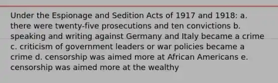 Under the Espionage and Sedition Acts of 1917 and 1918: a. there were twenty-five prosecutions and ten convictions b. speaking and writing against Germany and Italy became a crime c. criticism of government leaders or war policies became a crime d. censorship was aimed more at African Americans e. censorship was aimed more at the wealthy