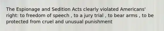 The Espionage and Sedition Acts clearly violated Americans' right: to freedom of speech , to a jury trial , to bear arms , to be protected from cruel and unusual punishment