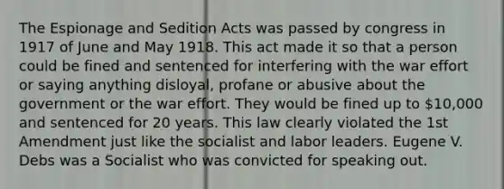 The Espionage and Sedition Acts was passed by congress in 1917 of June and May 1918. This act made it so that a person could be fined and sentenced for interfering with the war effort or saying anything disloyal, profane or abusive about the government or the war effort. They would be fined up to 10,000 and sentenced for 20 years. This law clearly violated the 1st Amendment just like the socialist and labor leaders. Eugene V. Debs was a Socialist who was convicted for speaking out.