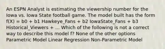 An ESPN Analyst is estimating the viewership number for the Iowa vs. Iowa State football game. The model built has the form f(X) = b0 + b1 Hawkeye_Fans + b2 IowaState_Fans + b3 Historical_Viewers + ... Which of the following is not a correct way to describe this model f? None of the other options Parametric Model Linear Regression Non-Parametric Model