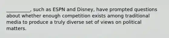 __________, such as ESPN and Disney, have prompted questions about whether enough competition exists among traditional media to produce a truly diverse set of views on political matters.