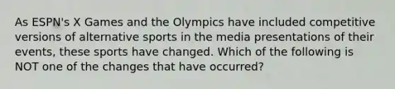 As ESPN's X Games and the Olympics have included competitive versions of alternative sports in the media presentations of their events, these sports have changed. Which of the following is NOT one of the changes that have occurred?