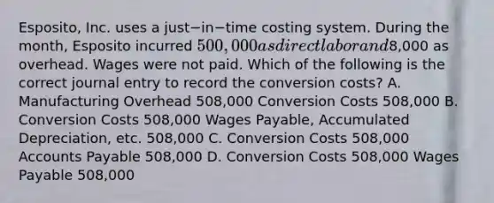 Esposito, Inc. uses a just−in−time costing system. During the​ month, Esposito incurred 500,000 as direct labor and8,000 as overhead. Wages were not paid. Which of the following is the correct journal entry to record the conversion​ costs? A. Manufacturing Overhead 508,000 Conversion Costs 508,000 B. Conversion Costs 508,000 Wages​ Payable, Accumulated​ Depreciation, etc. 508,000 C. Conversion Costs 508,000 Accounts Payable 508,000 D. Conversion Costs 508,000 Wages Payable 508,000