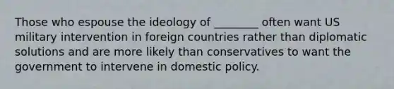 Those who espouse the ideology of ________ often want US military intervention in foreign countries rather than diplomatic solutions and are more likely than conservatives to want the government to intervene in domestic policy.