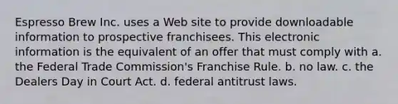 Espresso Brew Inc. uses a Web site to provide downloadable information to prospective franchisees. This electronic information is the equivalent of an offer that must comply with a. the Federal Trade Commission's Franchise Rule. b. no law. c. the Dealers Day in Court Act. d. federal antitrust laws.