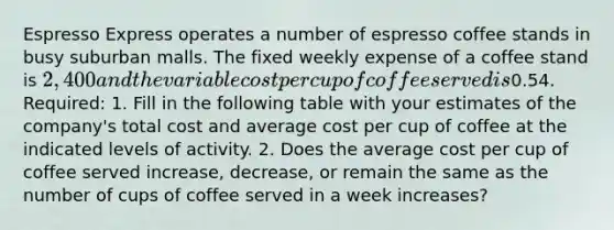 Espresso Express operates a number of espresso coffee stands in busy suburban malls. The fixed weekly expense of a coffee stand is 2,400 and the variable cost per cup of coffee served is0.54. Required: 1. Fill in the following table with your estimates of the company's total cost and average cost per cup of coffee at the indicated levels of activity. 2. Does the average cost per cup of coffee served increase, decrease, or remain the same as the number of cups of coffee served in a week increases?