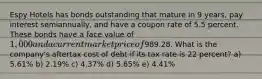 Espy Hotels has bonds outstanding that mature in 9 years, pay interest semiannually, and have a coupon rate of 5.5 percent. These bonds have a face value of 1,000 and a current market price of989.28. What is the company's aftertax cost of debt if its tax rate is 22 percent? a) 5.61% b) 2.19% c) 4.37% d) 5.65% e) 4.41%