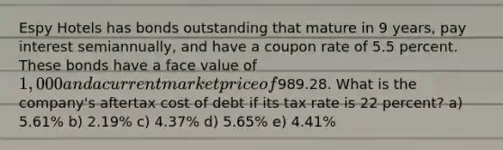 Espy Hotels has bonds outstanding that mature in 9 years, pay interest semiannually, and have a coupon rate of 5.5 percent. These bonds have a face value of 1,000 and a current market price of989.28. What is the company's aftertax cost of debt if its tax rate is 22 percent? a) 5.61% b) 2.19% c) 4.37% d) 5.65% e) 4.41%