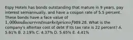 Espy Hotels has bonds outstanding that mature in 9 years, pay interest semiannually, and have a coupon rate of 5.5 percent. These bonds have a face value of 1,000 and a current market price of989.28. What is the company's aftertax cost of debt if its tax rate is 22 percent? A. 5.61% B. 2.19% C. 4.37% D. 5.65% E. 4.41%