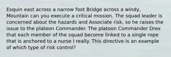 Esquin east across a narrow foot Bridge across a windy, Mountain can you execute a critical mission. The squad leader is concerned about the hazards and Associate risk, so he raises the issue to the platoon Commander. The platoon Commander Drex that each member of the squad become linked to a single rope that is anchored to a nurse I really. This directive is an example of which type of risk control?