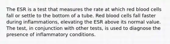 The ESR is a test that measures the rate at which red blood cells fall or settle to the bottom of a tube. Red blood cells fall faster during inflammations, elevating the ESR above its normal value. The test, in conjunction with other tests, is used to diagnose the presence of inflammatory conditions.