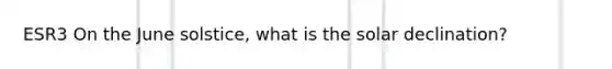 ESR3 On the June solstice, what is the solar declination?