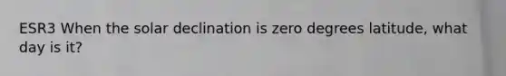 ESR3 When the solar declination is zero degrees latitude, what day is it?