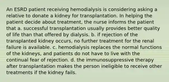 An ESRD patient receiving hemodialysis is considering asking a relative to donate a kidney for transplantation. In helping the patient decide about treatment, the nurse informs the patient that a. successful transplantation usually provides better quality of life than that offered by dialysis. b. if rejection of the transplanted kidney occurs, no further treatment for the renal failure is available. c. hemodialysis replaces the normal functions of the kidneys, and patients do not have to live with the continual fear of rejection. d. the immunosuppressive therapy after transplantation makes the person ineligible to receive other treatments if the kidney fails.