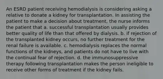 An ESRD patient receiving hemodialysis is considering asking a relative to donate a kidney for transplantation. In assisting the patient to make a decision about treatment, the nurse informs the patient that a. successful transplantation usually provides better quality of life than that offered by dialysis. b. if rejection of the transplanted kidney occurs, no further treatment for the renal failure is available. c. hemodialysis replaces the normal functions of the kidneys, and patients do not have to live with the continual fear of rejection. d. the immunosuppressive therapy following transplantation makes the person ineligible to receive other forms of treatment if the kidney fails.