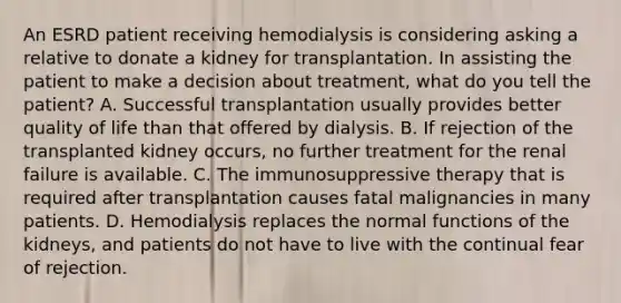 An ESRD patient receiving hemodialysis is considering asking a relative to donate a kidney for transplantation. In assisting the patient to make a decision about treatment, what do you tell the patient? A. Successful transplantation usually provides better quality of life than that offered by dialysis. B. If rejection of the transplanted kidney occurs, no further treatment for the renal failure is available. C. The immunosuppressive therapy that is required after transplantation causes fatal malignancies in many patients. D. Hemodialysis replaces the normal functions of the kidneys, and patients do not have to live with the continual fear of rejection.