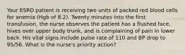 Your ESRD patient is receiving two units of packed red blood cells for anemia (Hgb of 8.2). Twenty minutes into the first transfusion, the nurse observes the patient has a flushed face, hives over upper body trunk, and is complaining of pain in lower back. His vital signs include pulse rate of 110 and BP drop to 95/56. What is the nurse's priority action?