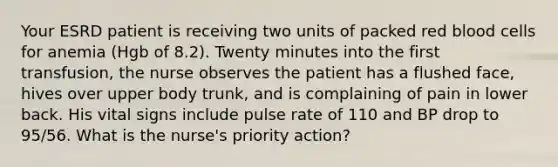 Your ESRD patient is receiving two units of packed red blood cells for anemia (Hgb of 8.2). Twenty minutes into the first transfusion, the nurse observes the patient has a flushed face, hives over upper body trunk, and is complaining of pain in lower back. His vital signs include pulse rate of 110 and BP drop to 95/56. What is the nurse's priority action?