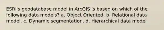 ESRI's geodatabase model in ArcGIS is based on which of the following data models? a. Object Oriented. b. Relational data model. c. Dynamic segmentation. d. Hierarchical data model