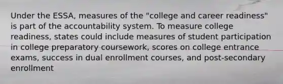 Under the ESSA, measures of the "college and career readiness" is part of the accountability system. To measure college readiness, states could include measures of student participation in college preparatory coursework, scores on college entrance exams, success in dual enrollment courses, and post-secondary enrollment