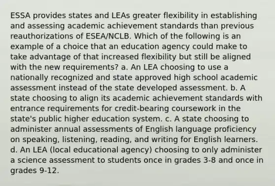 ESSA provides states and LEAs greater flexibility in establishing and assessing academic achievement standards than previous reauthorizations of ESEA/NCLB. Which of the following is an example of a choice that an education agency could make to take advantage of that increased flexibility but still be aligned with the new requirements? a. An LEA choosing to use a nationally recognized and state approved high school academic assessment instead of the state developed assessment. b. A state choosing to align its academic achievement standards with entrance requirements for credit-bearing coursework in the state's public higher education system. c. A state choosing to administer annual assessments of English language proficiency on speaking, listening, reading, and writing for English learners. d. An LEA (local educational agency) choosing to only administer a science assessment to students once in grades 3-8 and once in grades 9-12.