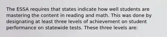 The ESSA requires that states indicate how well students are mastering the content in reading and math. This was done by designating at least three levels of achievement on student performance on statewide tests. These three levels are: