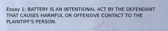 Essay 1: BATTERY IS AN INTENTIONAL ACT BY THE DEFENDANT THAT CAUSES HARMFUL OR OFFENSIVE CONTACT TO THE PLAINTIFF'S PERSON.